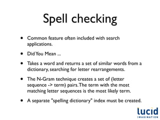 Spell checking
•   Common feature often included with search
    applications.

•   Did You Mean ...

•   Takes a word and returns a set of similar words from a
    dictionary, searching for letter rearrangements.

•   The N-Gram technique creates a set of (letter
    sequence -> term) pairs. The term with the most
    matching letter sequences is the most likely term.

•   A separate "spelling dictionary" index must be created.
 