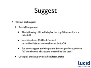 Suggest
•   Various techniques:

    •   TermsComponent

        •   The following URL will display the top 20 terms for the
            title ﬁeld:

        •   http://localhost:8983/solr/terms/?
            terms.ﬂ=title&terms=true&terms.limit=20

        •   For auto-suggest add the param: &terms.preﬁx=at (where
            "at" are the two characters entered by the user.)

    •   Use spell checking or facet.ﬁeld/facet.preﬁx
 