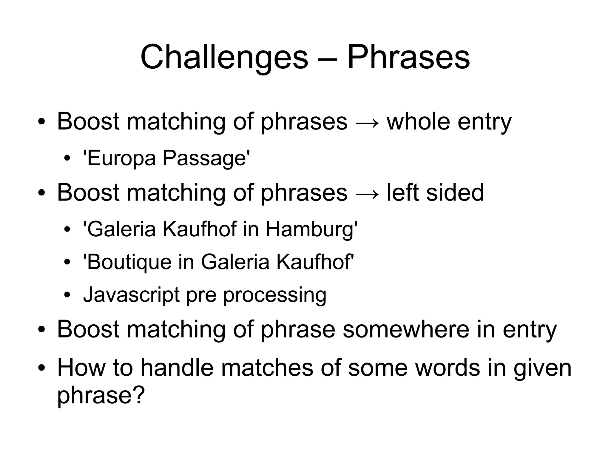 Challenges – Phrases
●   Boost matching of phrases → whole entry
    ●   'Europa Passage'
●   Boost matching of phrases → left sided
    ●   'Galeria Kaufhof in Hamburg'
    ●   'Boutique in Galeria Kaufhof'
    ●   Javascript pre processing
●   Boost matching of phrase somewhere in entry
●   How to handle matches of some words in given
    phrase?
 