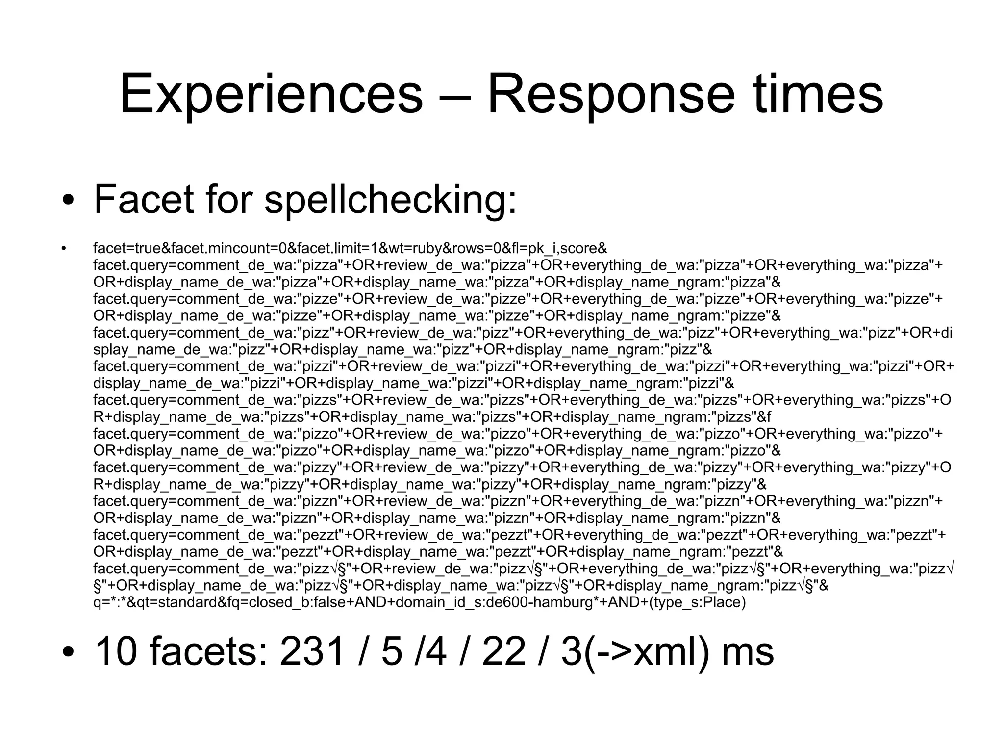 Experiences – Response times
●   Facet for spellchecking:
●   facet=true&facet.mincount=0&facet.limit=1&wt=ruby&rows=0&fl=pk_i,score&
    facet.query=comment_de_wa:"pizza"+OR+review_de_wa:"pizza"+OR+everything_de_wa:"pizza"+OR+everything_wa:"pizza"+
    OR+display_name_de_wa:"pizza"+OR+display_name_wa:"pizza"+OR+display_name_ngram:"pizza"&
    facet.query=comment_de_wa:"pizze"+OR+review_de_wa:"pizze"+OR+everything_de_wa:"pizze"+OR+everything_wa:"pizze"+
    OR+display_name_de_wa:"pizze"+OR+display_name_wa:"pizze"+OR+display_name_ngram:"pizze"&
    facet.query=comment_de_wa:"pizz"+OR+review_de_wa:"pizz"+OR+everything_de_wa:"pizz"+OR+everything_wa:"pizz"+OR+di
    splay_name_de_wa:"pizz"+OR+display_name_wa:"pizz"+OR+display_name_ngram:"pizz"&
    facet.query=comment_de_wa:"pizzi"+OR+review_de_wa:"pizzi"+OR+everything_de_wa:"pizzi"+OR+everything_wa:"pizzi"+OR+
    display_name_de_wa:"pizzi"+OR+display_name_wa:"pizzi"+OR+display_name_ngram:"pizzi"&
    facet.query=comment_de_wa:"pizzs"+OR+review_de_wa:"pizzs"+OR+everything_de_wa:"pizzs"+OR+everything_wa:"pizzs"+O
    R+display_name_de_wa:"pizzs"+OR+display_name_wa:"pizzs"+OR+display_name_ngram:"pizzs"&f
    facet.query=comment_de_wa:"pizzo"+OR+review_de_wa:"pizzo"+OR+everything_de_wa:"pizzo"+OR+everything_wa:"pizzo"+
    OR+display_name_de_wa:"pizzo"+OR+display_name_wa:"pizzo"+OR+display_name_ngram:"pizzo"&
    facet.query=comment_de_wa:"pizzy"+OR+review_de_wa:"pizzy"+OR+everything_de_wa:"pizzy"+OR+everything_wa:"pizzy"+O
    R+display_name_de_wa:"pizzy"+OR+display_name_wa:"pizzy"+OR+display_name_ngram:"pizzy"&
    facet.query=comment_de_wa:"pizzn"+OR+review_de_wa:"pizzn"+OR+everything_de_wa:"pizzn"+OR+everything_wa:"pizzn"+
    OR+display_name_de_wa:"pizzn"+OR+display_name_wa:"pizzn"+OR+display_name_ngram:"pizzn"&
    facet.query=comment_de_wa:"pezzt"+OR+review_de_wa:"pezzt"+OR+everything_de_wa:"pezzt"+OR+everything_wa:"pezzt"+
    OR+display_name_de_wa:"pezzt"+OR+display_name_wa:"pezzt"+OR+display_name_ngram:"pezzt"&
    facet.query=comment_de_wa:"pizz√§"+OR+review_de_wa:"pizz√§"+OR+everything_de_wa:"pizz√§"+OR+everything_wa:"pizz√
    §"+OR+display_name_de_wa:"pizz√§"+OR+display_name_wa:"pizz√§"+OR+display_name_ngram:"pizz√§"&
    q=*:*&qt=standard&fq=closed_b:false+AND+domain_id_s:de600-hamburg*+AND+(type_s:Place)


●   10 facets: 231 / 5 /4 / 22 / 3(->xml) ms
 