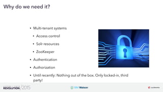 10
01
Why do we need it?
• Multi-tenant systems
• Access control
• Solr resources
• ZooKeeper
• Authentication
• Authorization
• Until recently: Nothing out of the box. Only locked-in, third
party!
 