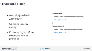 13
01
Enabling a plugin
• /security.json ﬁle in
ZooKeeper
• Contains security
conﬁg
• Custom plugins: More
meta-data can be
provided
{
"authentication" : {
     "class": “class.that.implements.authentication",
"other_data" : "..."
 },
 "authorization": {
     "class": “class.that.implements.authorization",
"other_data" : "..."
  }
}
 