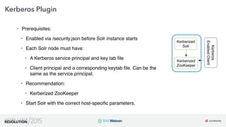 16
01
Kerberos Plugin
• Prerequisites:
• Enabled via /security.json before Solr instance starts
• Each Solr node must have:
• A Kerberos service principal and key tab ﬁle
• Client principal and a corresponding keytab ﬁle. Can be the
same as the service principal.
• Recommendation:
• Kerberized ZooKeeper
• Start Solr with the correct host-speciﬁc parameters.
Kerberized
Solr
Kerberized
ZooKeeper
Kerberos
EnabledClient
 