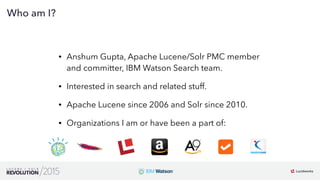 3
01
Who am I?
• Anshum Gupta, Apache Lucene/Solr PMC member
and committer, IBM Watson Search team.
• Interested in search and related stuff.
• Apache Lucene since 2006 and Solr since 2010.
• Organizations I am or have been a part of:
 