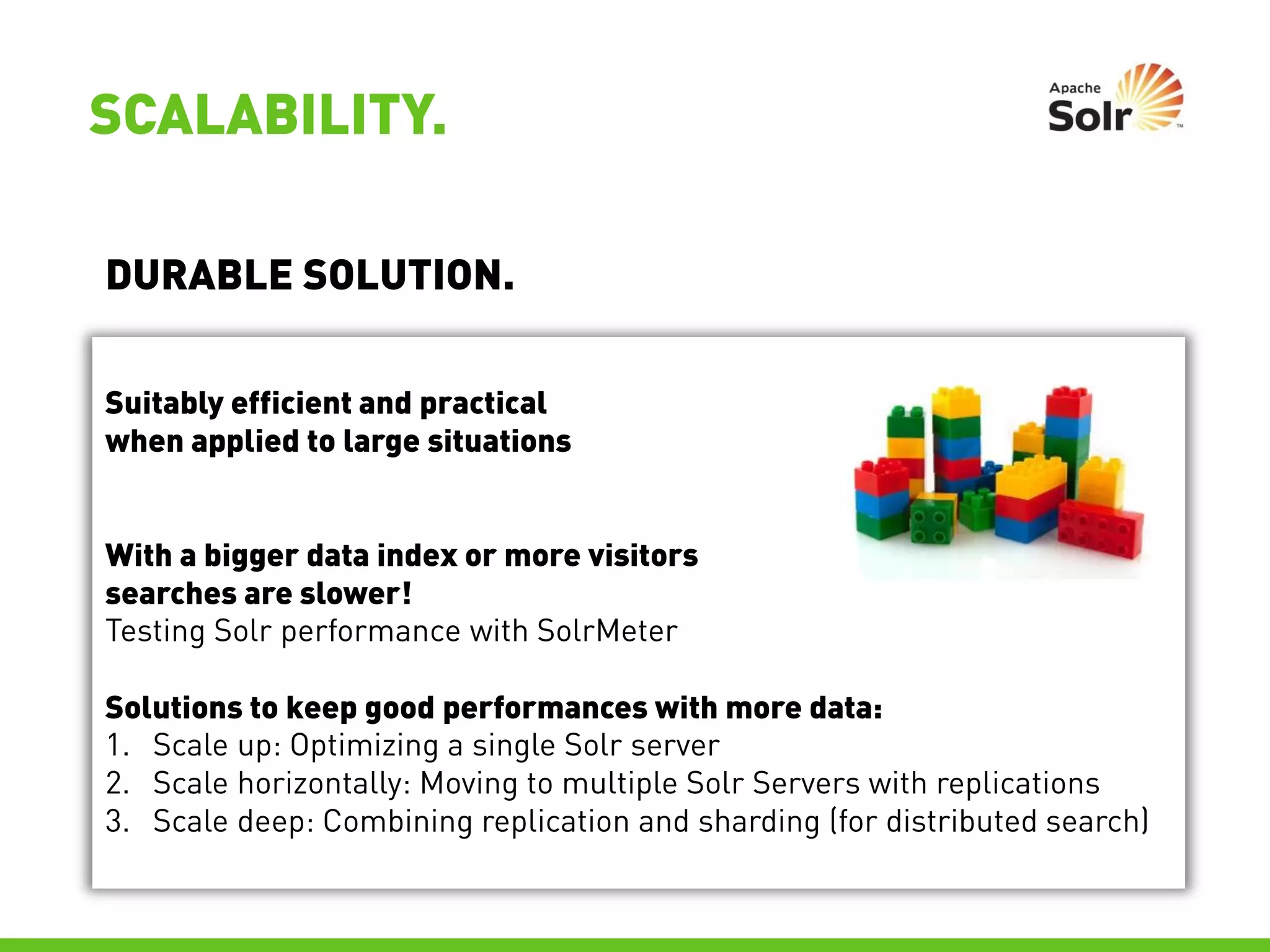 SCALABILITY.

DURABLE SOLUTION.

Suitably efficient and practical
when applied to large situations


With a bigger data index or more visitors
searches are slower!
Testing Solr performance with SolrMeter

Solutions to keep good performances with more data:
1. Scale up: Optimizing a single Solr server
2. Scale horizontally: Moving to multiple Solr Servers with replications
3. Scale deep: Combining replication and sharding (for distributed search)
 