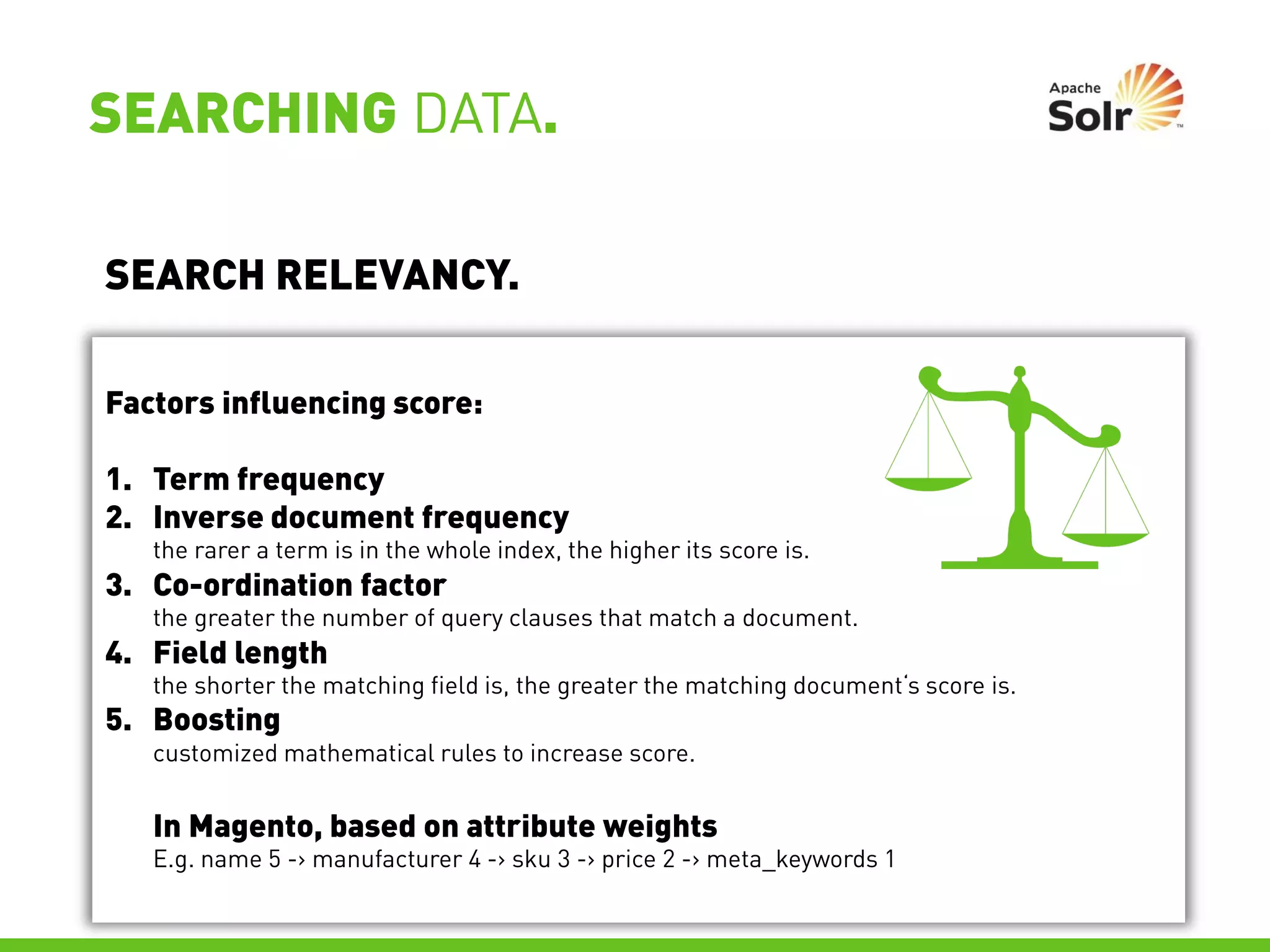 SEARCHING DATA.

SEARCH RELEVANCY.

Factors influencing score:

1. Term frequency
2. Inverse document frequency
   the rarer a term is in the whole index, the higher its score is.
3. Co-ordination factor
   the greater the number of query clauses that match a document.
4. Field length
   the shorter the matching field is, the greater the matching document‘s score is.
5. Boosting
   customized mathematical rules to increase score.


   In Magento, based on attribute weights
   E.g. name 5 -> manufacturer 4 -> sku 3 -> price 2 -> meta_keywords 1
 