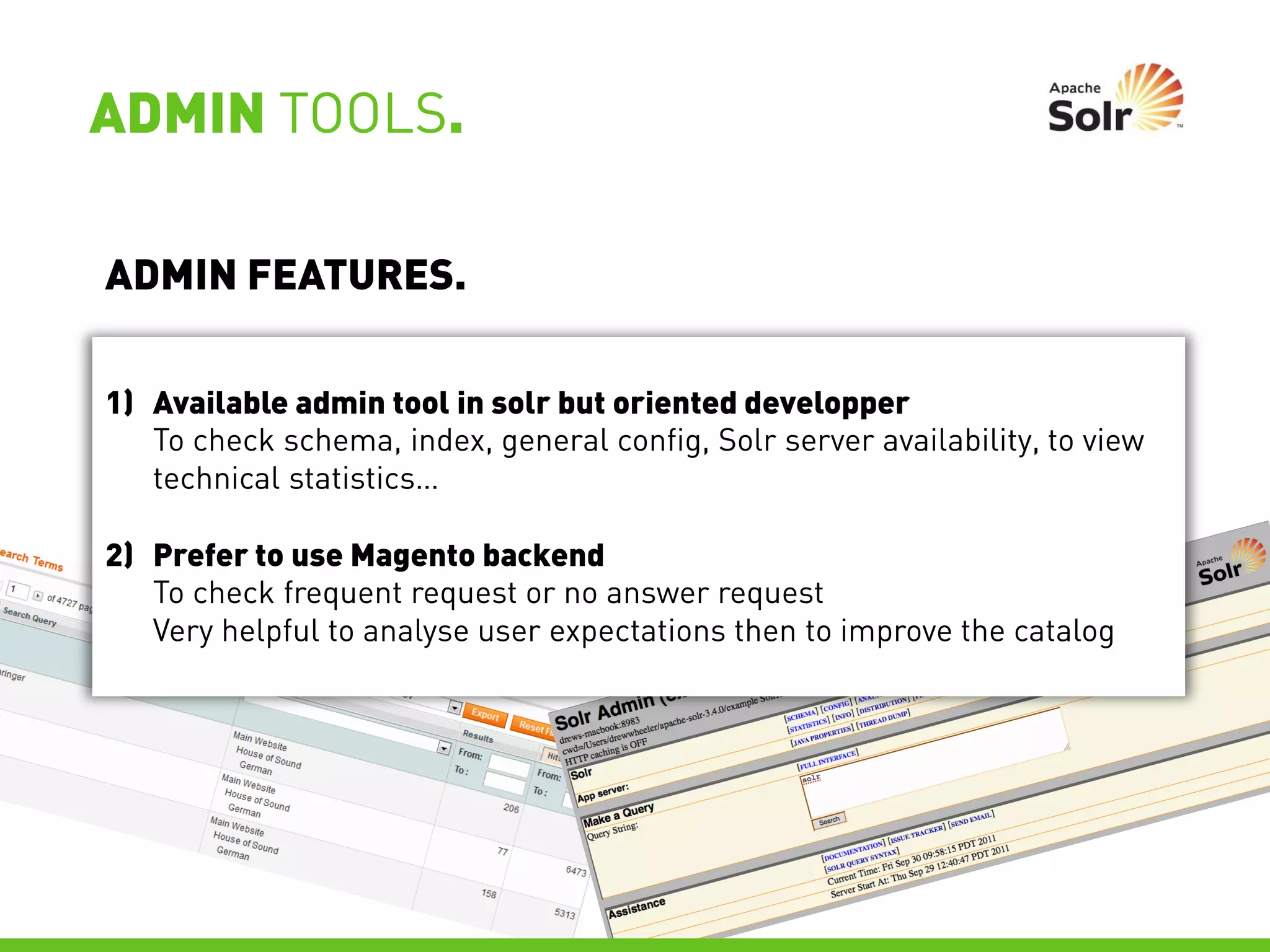 ADMIN TOOLS.

ADMIN FEATURES.

1) Available admin tool in solr but oriented developper
   To check schema, index, general config, Solr server availability, to view
   technical statistics…

2) Prefer to use Magento backend
   To check frequent request or no answer request
   Very helpful to analyse user expectations then to improve the catalog
 