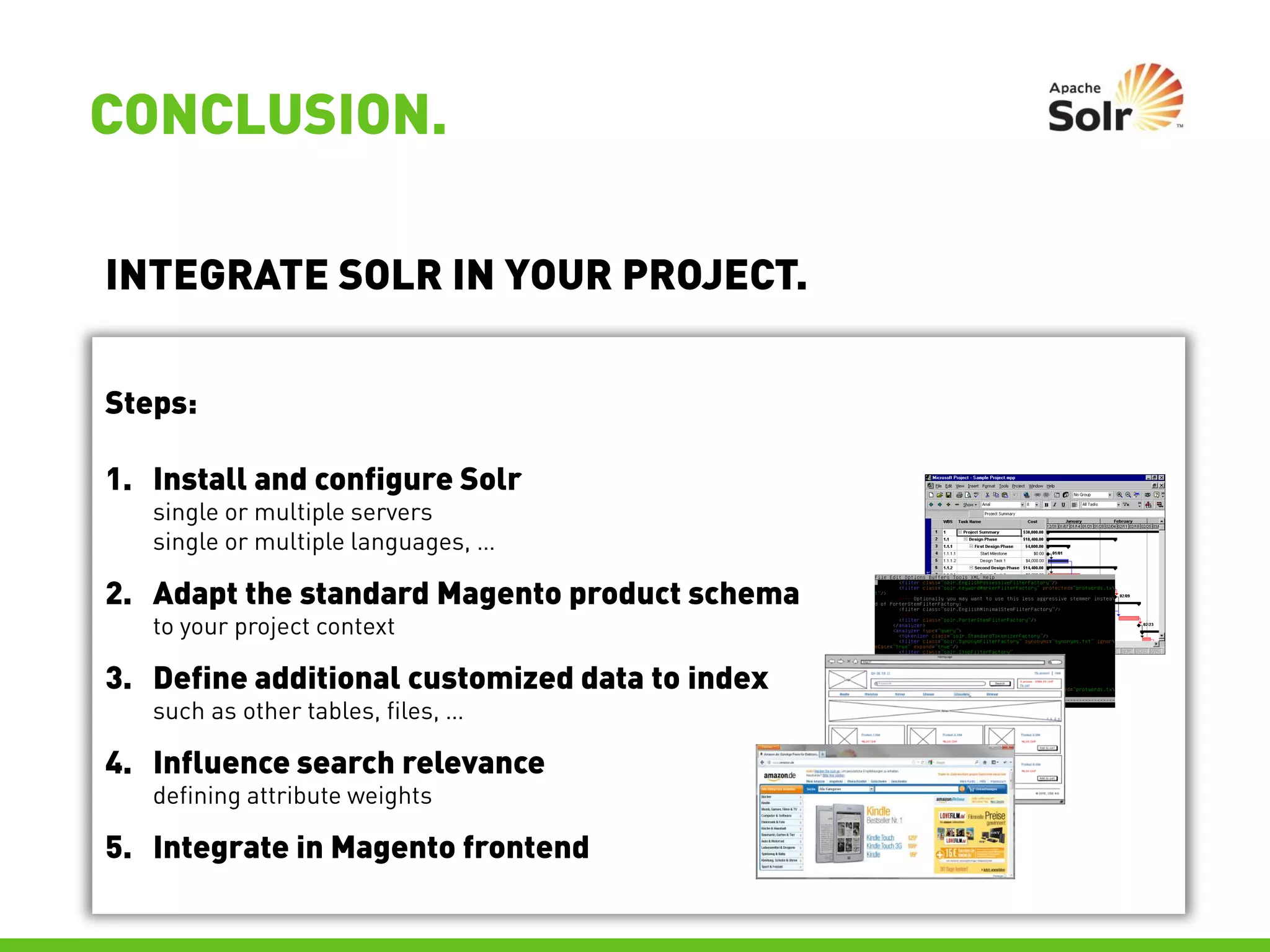 CONCLUSION.

INTEGRATE SOLR IN YOUR PROJECT.

Steps:

1. Install and configure Solr
   single or multiple servers
   single or multiple languages, …

2. Adapt the standard Magento product schema
   to your project context

3. Define additional customized data to index
   such as other tables, files, …

4. Influence search relevance
   defining attribute weights

5. Integrate in Magento frontend
 