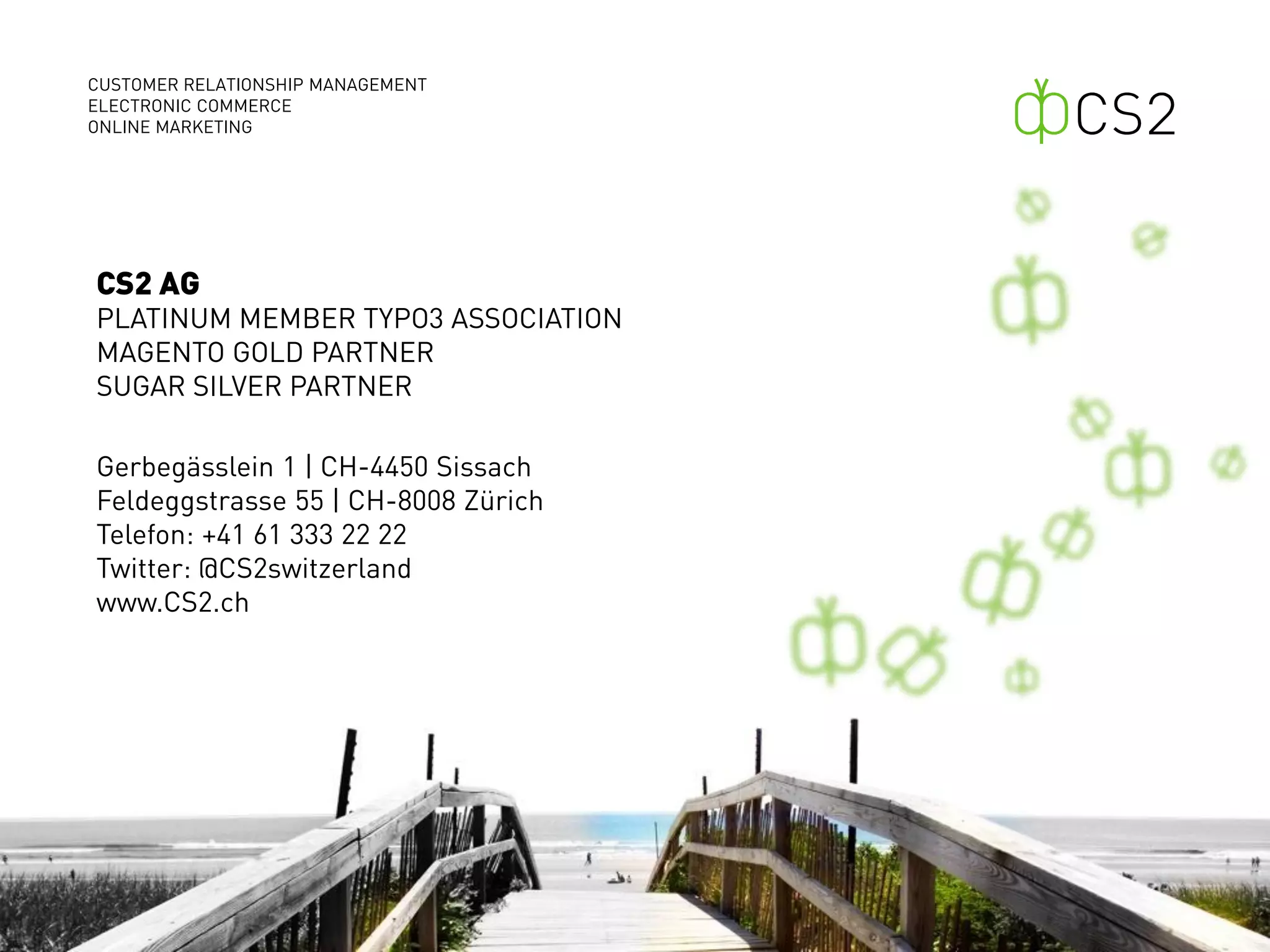 CUSTOMER RELATIONSHIP MANAGEMENT
ELECTRONIC COMMERCE
ONLINE MARKETING




CS2 AG
PLATINUM MEMBER TYPO3 ASSOCIATION
MAGENTO GOLD PARTNER
SUGAR SILVER PARTNER

Gerbegässlein 1 | CH-4450 Sissach
Feldeggstrasse 55 | CH-8008 Zürich
Telefon: +41 61 333 22 22
Twitter: @CS2switzerland
www.CS2.ch
 