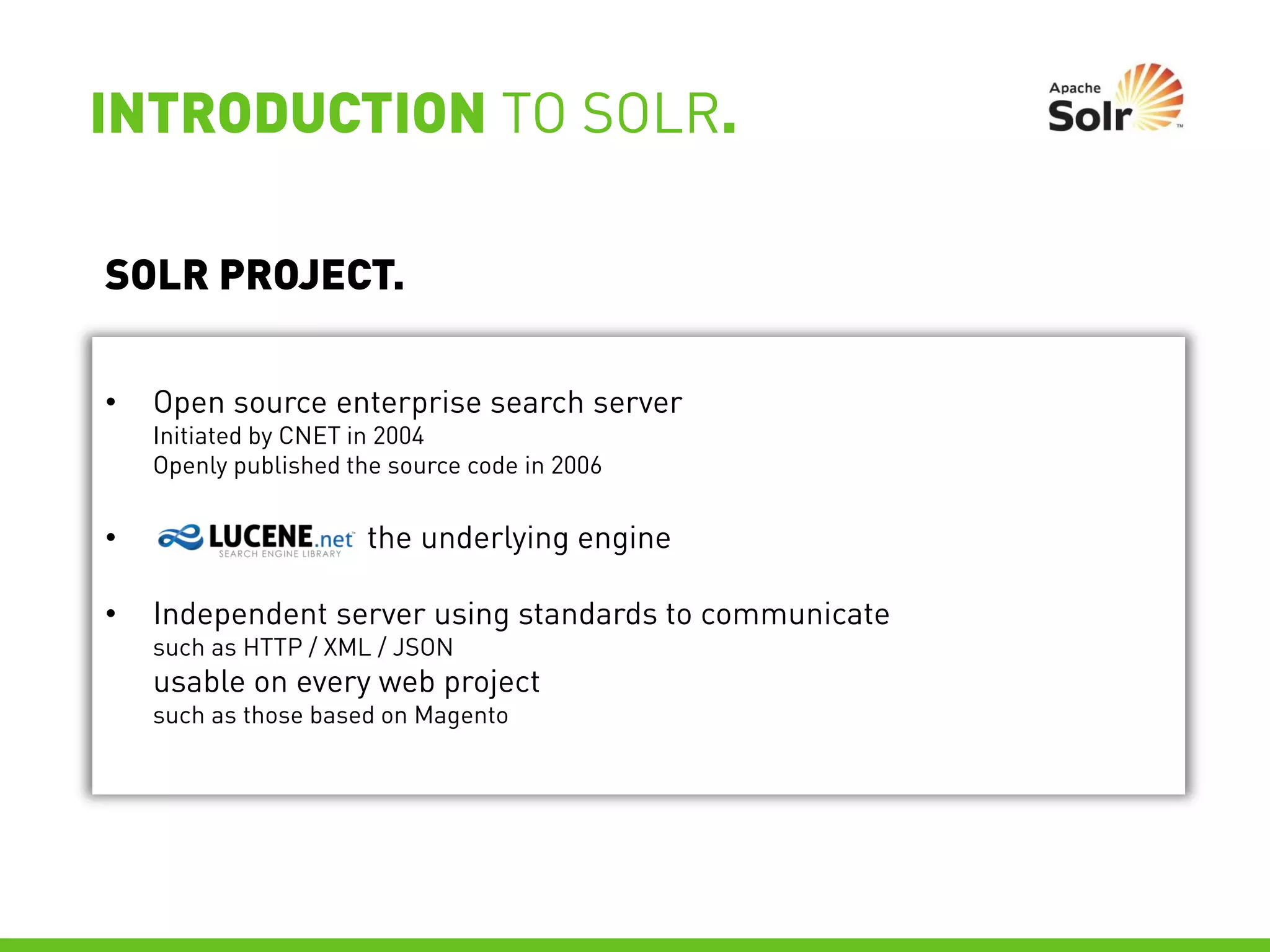 INTRODUCTION TO SOLR.

SOLR PROJECT.

•   Open source enterprise search server
    Initiated by CNET in 2004
    Openly published the source code in 2006


•                      the underlying engine

•   Independent server using standards to communicate
    such as HTTP / XML / JSON
    usable on every web project
    such as those based on Magento
 