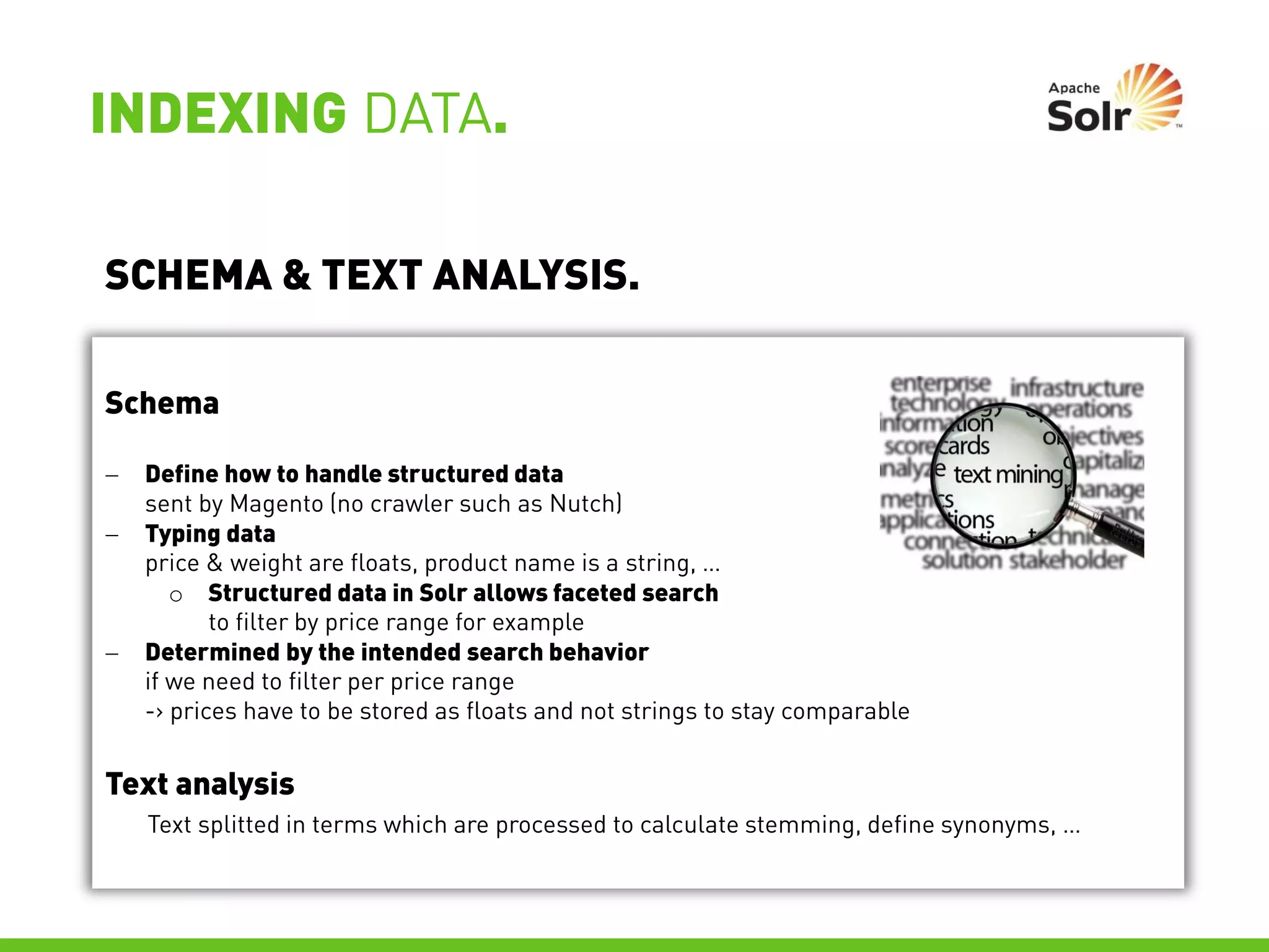 INDEXING DATA.

SCHEMA & TEXT ANALYSIS.

Schema

   Define how to handle structured data
    sent by Magento (no crawler such as Nutch)
   Typing data
    price & weight are floats, product name is a string, …
       o Structured data in Solr allows faceted search
           to filter by price range for example
   Determined by the intended search behavior
    if we need to filter per price range
    -> prices have to be stored as floats and not strings to stay comparable


Text analysis
    Text splitted in terms which are processed to calculate stemming, define synonyms, …
 
