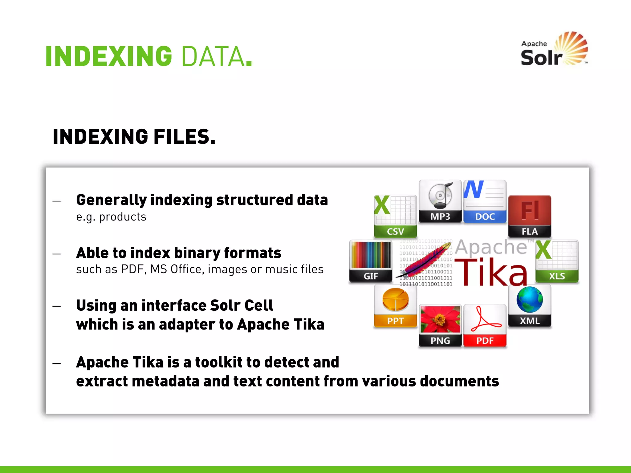 INDEXING DATA.

INDEXING FILES.

 Generally indexing structured data
   e.g. products


 Able to index binary formats
   such as PDF, MS Office, images or music files


 Using an interface Solr Cell
  which is an adapter to Apache Tika

 Apache Tika is a toolkit to detect and
  extract metadata and text content from various documents
 