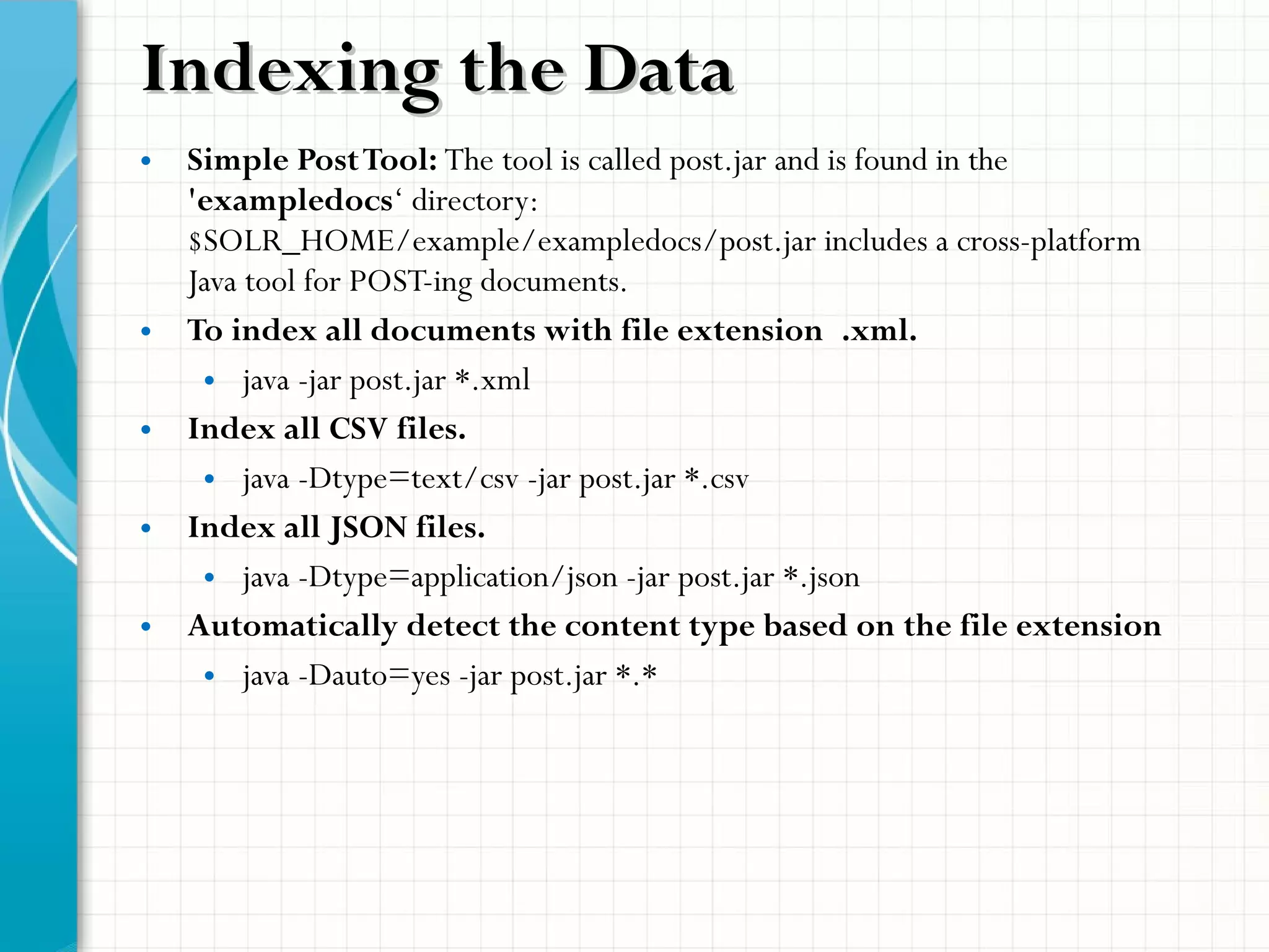 Indexing the DataIndexing the Data
• Simple PostTool: The tool is called post.jar and is found in the
'exampledocs‘ directory:
$SOLR_HOME/example/exampledocs/post.jar includes a cross-platform
Java tool for POST-ing documents.
• To index all documents with file extension .xml.
• java -jar post.jar *.xml
• Index all CSV files.
• java -Dtype=text/csv -jar post.jar *.csv
• Index all JSON files.
• java -Dtype=application/json -jar post.jar *.json
• Automatically detect the content type based on the file extension
• java -Dauto=yes -jar post.jar *.*
 
