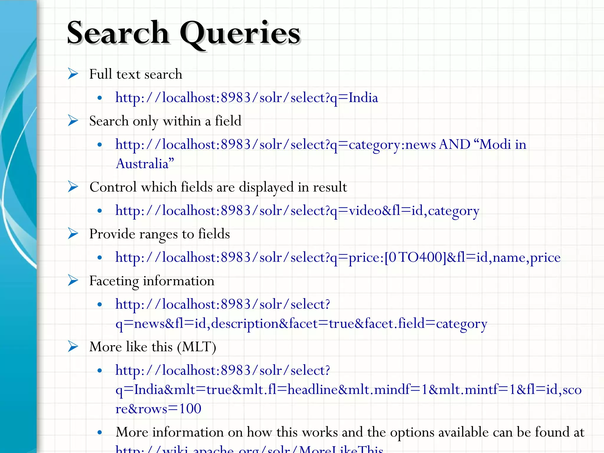  Full text search
• http://localhost:8983/solr/select?q=India
 Search only within a field
• http://localhost:8983/solr/select?q=category:newsAND “Modi in
Australia”
 Control which fields are displayed in result
• http://localhost:8983/solr/select?q=video&fl=id,category
 Provide ranges to fields
• http://localhost:8983/solr/select?q=price:[0TO400]&fl=id,name,price
 Faceting information
• http://localhost:8983/solr/select?
q=news&fl=id,description&facet=true&facet.field=category
 More like this (MLT)
• http://localhost:8983/solr/select?
q=India&mlt=true&mlt.fl=headline&mlt.mindf=1&mlt.mintf=1&fl=id,sco
re&rows=100
• More information on how this works and the options available can be found at
Search QueriesSearch Queries
 