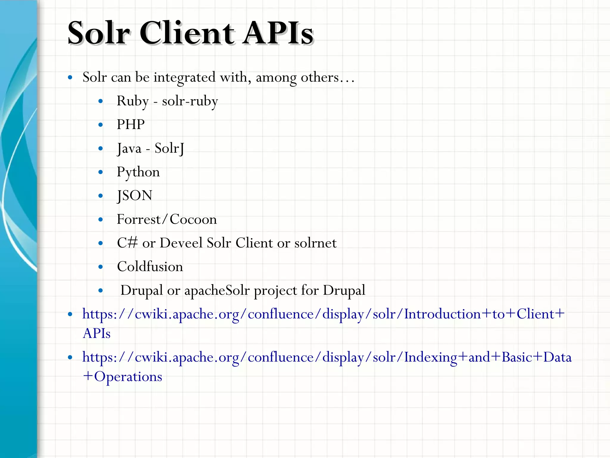 Solr Client APIsSolr Client APIs
• Solr can be integrated with, among others…
• Ruby - solr-ruby
• PHP
• Java - SolrJ
• Python
• JSON
• Forrest/Cocoon
• C# or Deveel Solr Client or solrnet
• Coldfusion
• Drupal or apacheSolr project for Drupal
• https://cwiki.apache.org/confluence/display/solr/Introduction+to+Client+
APIs
• https://cwiki.apache.org/confluence/display/solr/Indexing+and+Basic+Data
+Operations
 