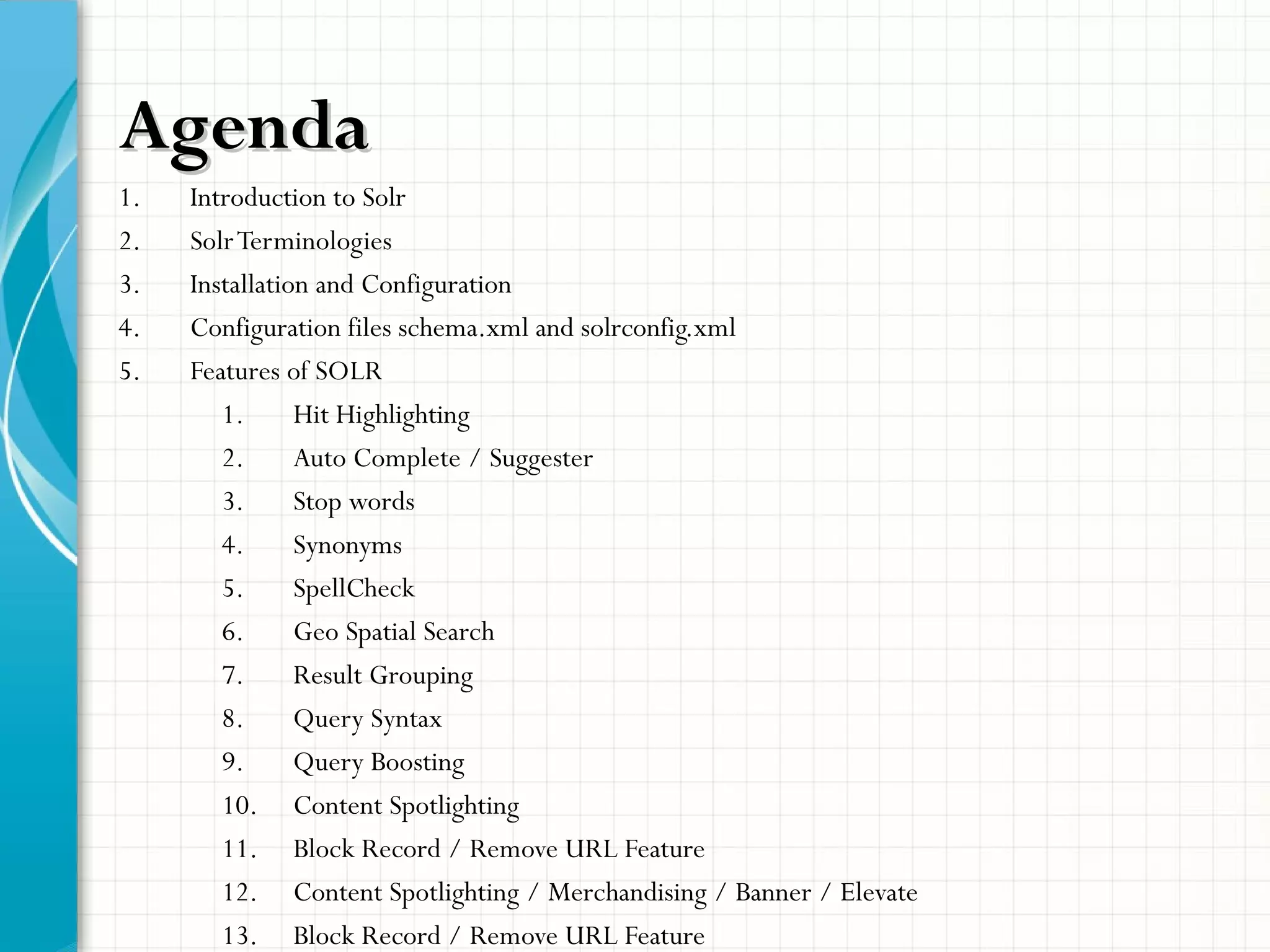 AgendaAgenda
1. Introduction to Solr
2. SolrTerminologies
3. Installation and Configuration
4. Configuration files schema.xml and solrconfig.xml
5. Features of SOLR
1. Hit Highlighting
2. Auto Complete / Suggester
3. Stop words
4. Synonyms
5. SpellCheck
6. Geo Spatial Search
7. Result Grouping
8. Query Syntax
9. Query Boosting
10. Content Spotlighting
11. Block Record / Remove URL Feature
12. Content Spotlighting / Merchandising / Banner / Elevate
13. Block Record / Remove URL Feature
 