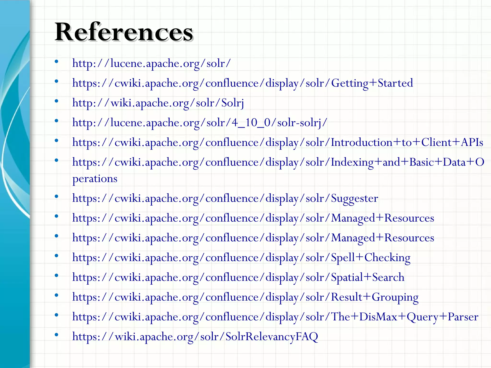 • http://lucene.apache.org/solr/
• https://cwiki.apache.org/confluence/display/solr/Getting+Started
• http://wiki.apache.org/solr/Solrj
• http://lucene.apache.org/solr/4_10_0/solr-solrj/
• https://cwiki.apache.org/confluence/display/solr/Introduction+to+Client+APIs
• https://cwiki.apache.org/confluence/display/solr/Indexing+and+Basic+Data+O
perations
• https://cwiki.apache.org/confluence/display/solr/Suggester
• https://cwiki.apache.org/confluence/display/solr/Managed+Resources
• https://cwiki.apache.org/confluence/display/solr/Managed+Resources
• https://cwiki.apache.org/confluence/display/solr/Spell+Checking
• https://cwiki.apache.org/confluence/display/solr/Spatial+Search
• https://cwiki.apache.org/confluence/display/solr/Result+Grouping
• https://cwiki.apache.org/confluence/display/solr/The+DisMax+Query+Parser
• https://wiki.apache.org/solr/SolrRelevancyFAQ
ReferencesReferences
 
