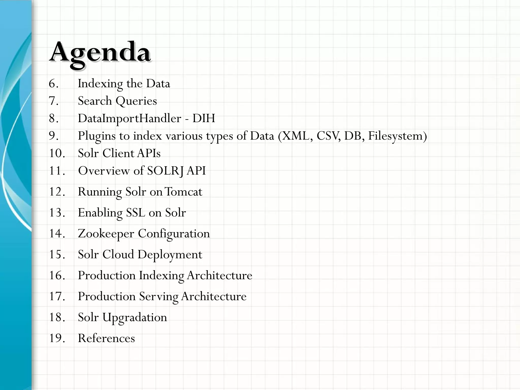 AgendaAgenda
6. Indexing the Data
7. Search Queries
8. DataImportHandler - DIH
9. Plugins to index various types of Data (XML, CSV, DB, Filesystem)
10. Solr Client APIs
11. Overview of SOLRJ API
12. Running Solr onTomcat
13. Enabling SSL on Solr
14. Zookeeper Configuration
15. Solr Cloud Deployment
16. Production Indexing Architecture
17. Production Serving Architecture
18. Solr Upgradation
19. References
 