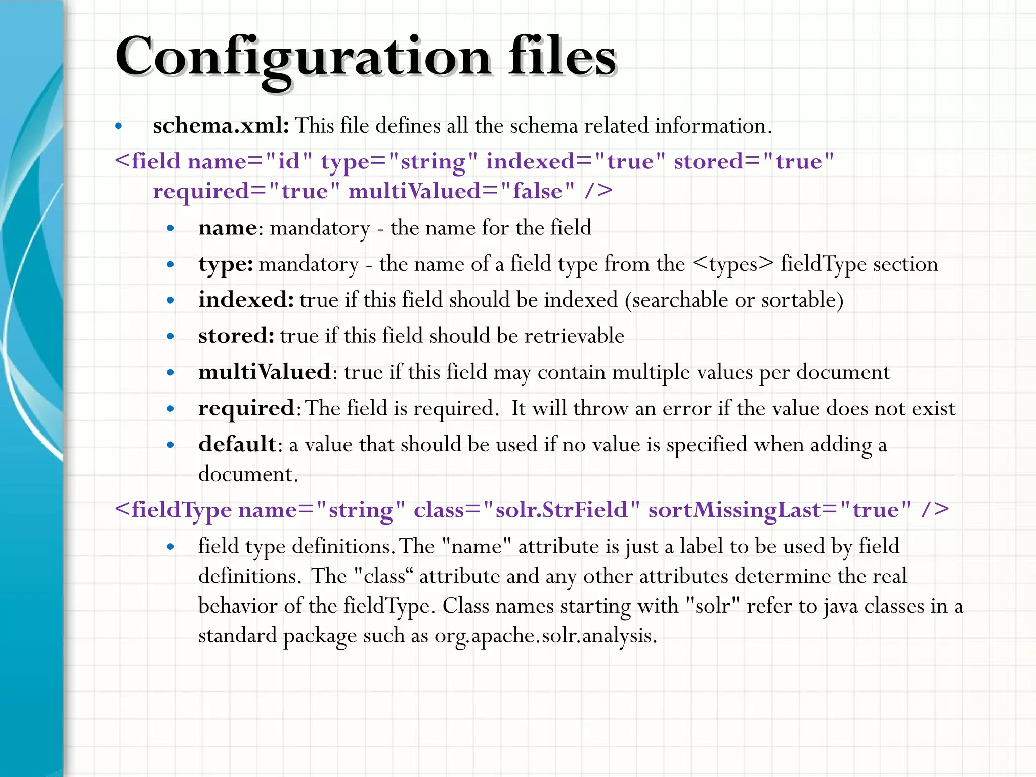 • schema.xml: This file defines all the schema related information.
<field name="id" type="string" indexed="true" stored="true"
required="true" multiValued="false" />
• name: mandatory - the name for the field
• type: mandatory - the name of a field type from the <types> fieldType section
• indexed: true if this field should be indexed (searchable or sortable)
• stored: true if this field should be retrievable
• multiValued: true if this field may contain multiple values per document
• required:The field is required. It will throw an error if the value does not exist
• default: a value that should be used if no value is specified when adding a
document.
<fieldType name="string" class="solr.StrField" sortMissingLast="true" />
• field type definitions.The "name" attribute is just a label to be used by field
definitions. The "class“ attribute and any other attributes determine the real
behavior of the fieldType. Class names starting with "solr" refer to java classes in a
standard package such as org.apache.solr.analysis.
Configuration filesConfiguration files
 