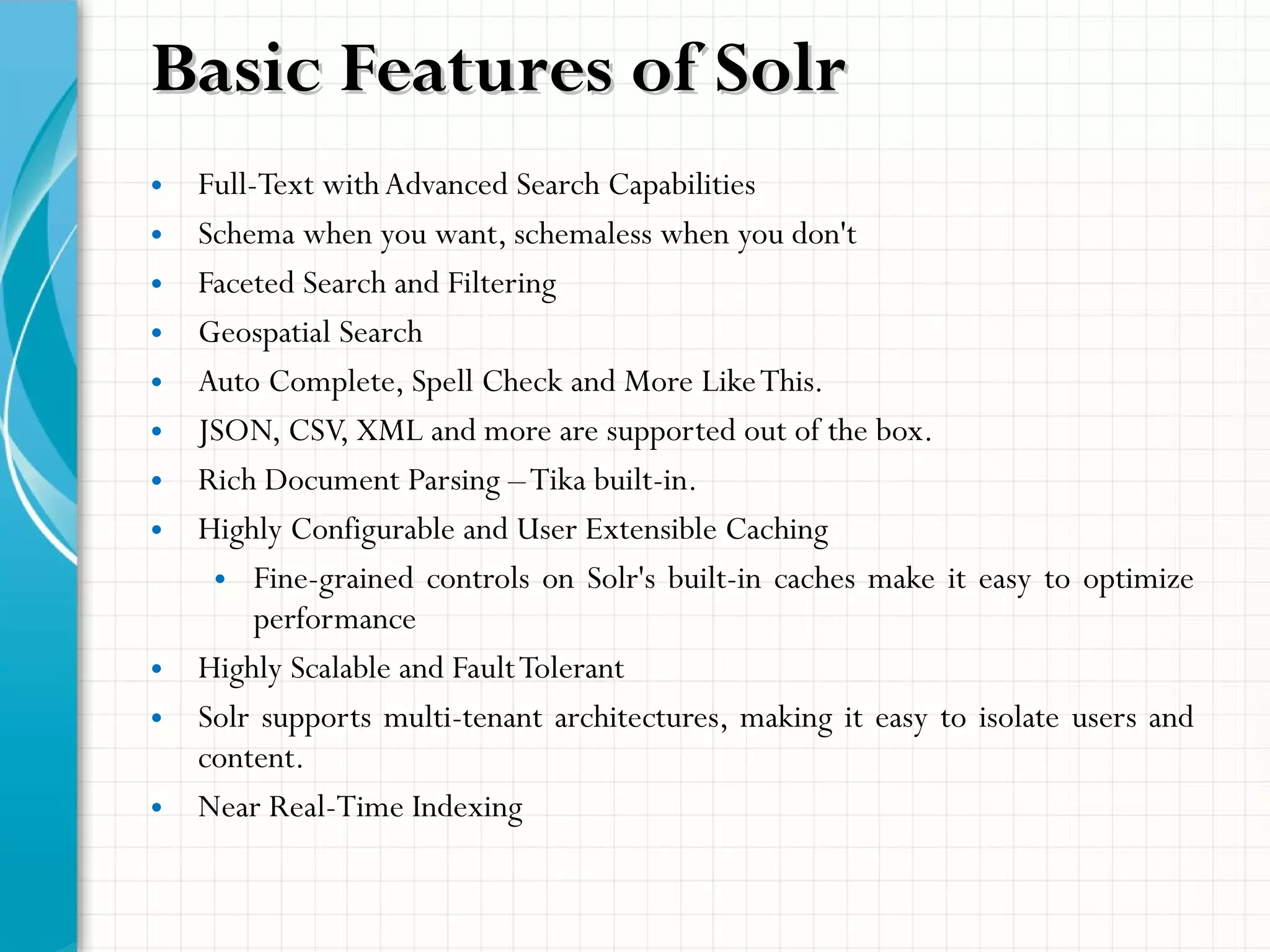 • Full-Text withAdvanced Search Capabilities
• Schema when you want, schemaless when you don't
• Faceted Search and Filtering
• Geospatial Search
• Auto Complete, Spell Check and More LikeThis.
• JSON, CSV, XML and more are supported out of the box.
• Rich Document Parsing –Tika built-in.
• Highly Configurable and User Extensible Caching
• Fine-grained controls on Solr's built-in caches make it easy to optimize
performance
• Highly Scalable and FaultTolerant
• Solr supports multi-tenant architectures, making it easy to isolate users and
content.
• Near Real-Time Indexing
Basic Features of SolrBasic Features of Solr
 