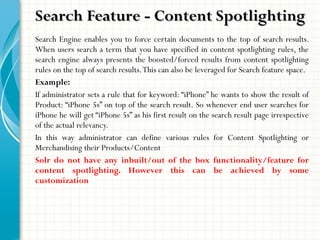 Search Engine enables you to force certain documents to the top of search results.
When users search a term that you have specified in content spotlighting rules, the
search engine always presents the boosted/forced results from content spotlighting
rules on the top of search results.This can also be leveraged for Search feature space.
Example:
If administrator sets a rule that for keyword: “iPhone” he wants to show the result of
Product: “iPhone 5s” on top of the search result. So whenever end user searches for
iPhone he will get “iPhone 5s” as his first result on the search result page irrespective
of the actual relevancy.
In this way administrator can define various rules for Content Spotlighting or
Merchandising their Products/Content
Solr do not have any inbuilt/out of the box functionality/feature for
content spotlighting. However this can be achieved by some
customization
Search Feature - Content SpotlightingSearch Feature - Content Spotlighting
 