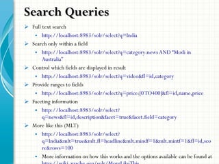  Full text search
• http://localhost:8983/solr/select?q=India
 Search only within a field
• http://localhost:8983/solr/select?q=category:newsAND “Modi in
Australia”
 Control which fields are displayed in result
• http://localhost:8983/solr/select?q=video&fl=id,category
 Provide ranges to fields
• http://localhost:8983/solr/select?q=price:[0TO400]&fl=id,name,price
 Faceting information
• http://localhost:8983/solr/select?
q=news&fl=id,description&facet=true&facet.field=category
 More like this (MLT)
• http://localhost:8983/solr/select?
q=India&mlt=true&mlt.fl=headline&mlt.mindf=1&mlt.mintf=1&fl=id,sco
re&rows=100
• More information on how this works and the options available can be found at
Search QueriesSearch Queries
 
