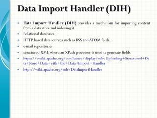 • Data Import Handler (DIH) provides a mechanism for importing content
from a data store and indexing it.
• Relational databases,
• HTTP based data sources such as RSS andATOM feeds,
• e-mail repositories
• structured XML where an XPath processor is used to generate fields.
• https://cwiki.apache.org/confluence/display/solr/Uploading+Structured+Da
ta+Store+Data+with+the+Data+Import+Handler
• http://wiki.apache.org/solr/DataImportHandler
Data Import Handler (DIH)Data Import Handler (DIH)
 