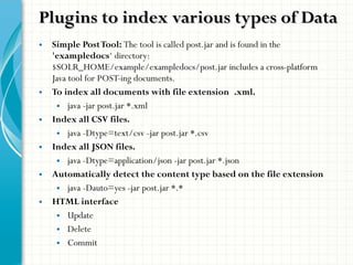 Plugins to index various types of DataPlugins to index various types of Data
• Simple PostTool: The tool is called post.jar and is found in the
'exampledocs‘ directory:
$SOLR_HOME/example/exampledocs/post.jar includes a cross-platform
Java tool for POST-ing documents.
• To index all documents with file extension .xml.
• java -jar post.jar *.xml
• Index all CSV files.
• java -Dtype=text/csv -jar post.jar *.csv
• Index all JSON files.
• java -Dtype=application/json -jar post.jar *.json
• Automatically detect the content type based on the file extension
• java -Dauto=yes -jar post.jar *.*
• HTML interface
• Update
• Delete
• Commit
 