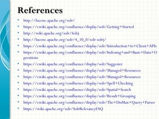 • http://lucene.apache.org/solr/
• https://cwiki.apache.org/confluence/display/solr/Getting+Started
• http://wiki.apache.org/solr/Solrj
• http://lucene.apache.org/solr/4_10_0/solr-solrj/
• https://cwiki.apache.org/confluence/display/solr/Introduction+to+Client+APIs
• https://cwiki.apache.org/confluence/display/solr/Indexing+and+Basic+Data+O
perations
• https://cwiki.apache.org/confluence/display/solr/Suggester
• https://cwiki.apache.org/confluence/display/solr/Managed+Resources
• https://cwiki.apache.org/confluence/display/solr/Managed+Resources
• https://cwiki.apache.org/confluence/display/solr/Spell+Checking
• https://cwiki.apache.org/confluence/display/solr/Spatial+Search
• https://cwiki.apache.org/confluence/display/solr/Result+Grouping
• https://cwiki.apache.org/confluence/display/solr/The+DisMax+Query+Parser
• https://wiki.apache.org/solr/SolrRelevancyFAQ
ReferencesReferences
 