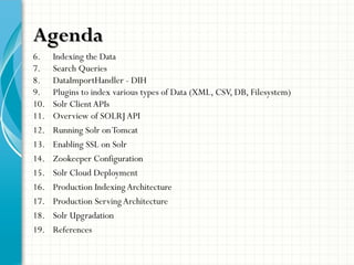 AgendaAgenda
6. Indexing the Data
7. Search Queries
8. DataImportHandler - DIH
9. Plugins to index various types of Data (XML, CSV, DB, Filesystem)
10. Solr Client APIs
11. Overview of SOLRJ API
12. Running Solr onTomcat
13. Enabling SSL on Solr
14. Zookeeper Configuration
15. Solr Cloud Deployment
16. Production Indexing Architecture
17. Production Serving Architecture
18. Solr Upgradation
19. References
 