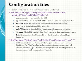 • schema.xml: This file defines all the schema related information.
<field name="id" type="string" indexed="true" stored="true"
required="true" multiValued="false" />
• name: mandatory - the name for the field
• type: mandatory - the name of a field type from the <types> fieldType section
• indexed: true if this field should be indexed (searchable or sortable)
• stored: true if this field should be retrievable
• multiValued: true if this field may contain multiple values per document
• required:The field is required. It will throw an error if the value does not exist
• default: a value that should be used if no value is specified when adding a
document.
<fieldType name="string" class="solr.StrField" sortMissingLast="true" />
• field type definitions.The "name" attribute is just a label to be used by field
definitions. The "class“ attribute and any other attributes determine the real
behavior of the fieldType. Class names starting with "solr" refer to java classes in a
standard package such as org.apache.solr.analysis.
Configuration filesConfiguration files
 