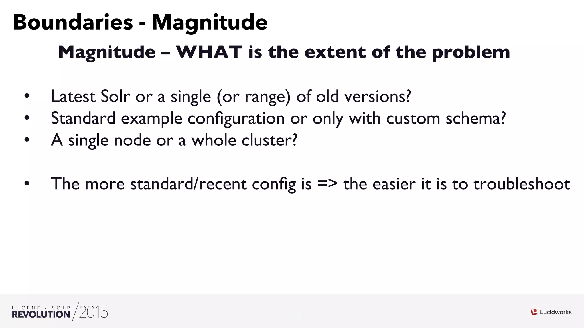 10
03
Boundaries - Magnitude
Magnitude – WHAT is the extent of the problem
•  Latest Solr or a single (or range) of old versions?
•  Standard example conﬁguration or only with custom schema?
•  A single node or a whole cluster?
•  The more standard/recent conﬁg is = the easier it is to troubleshoot
 