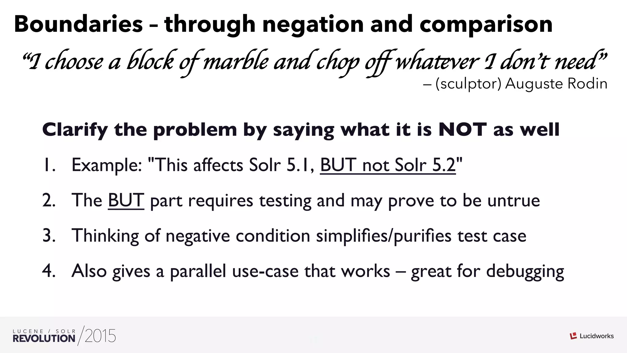 11
03
Boundaries – through negation and comparison
“I choose a block of marble and chop oﬀ whatever I don’t need”
— (sculptor) Auguste Rodin
Clarify the problem by saying what it is NOT as well
1.  Example: This affects Solr 5.1, BUT not Solr 5.2
2.  The BUT part requires testing and may prove to be untrue
3.  Thinking of negative condition simpliﬁes/puriﬁes test case
4.  Also gives a parallel use-case that works – great for debugging
 