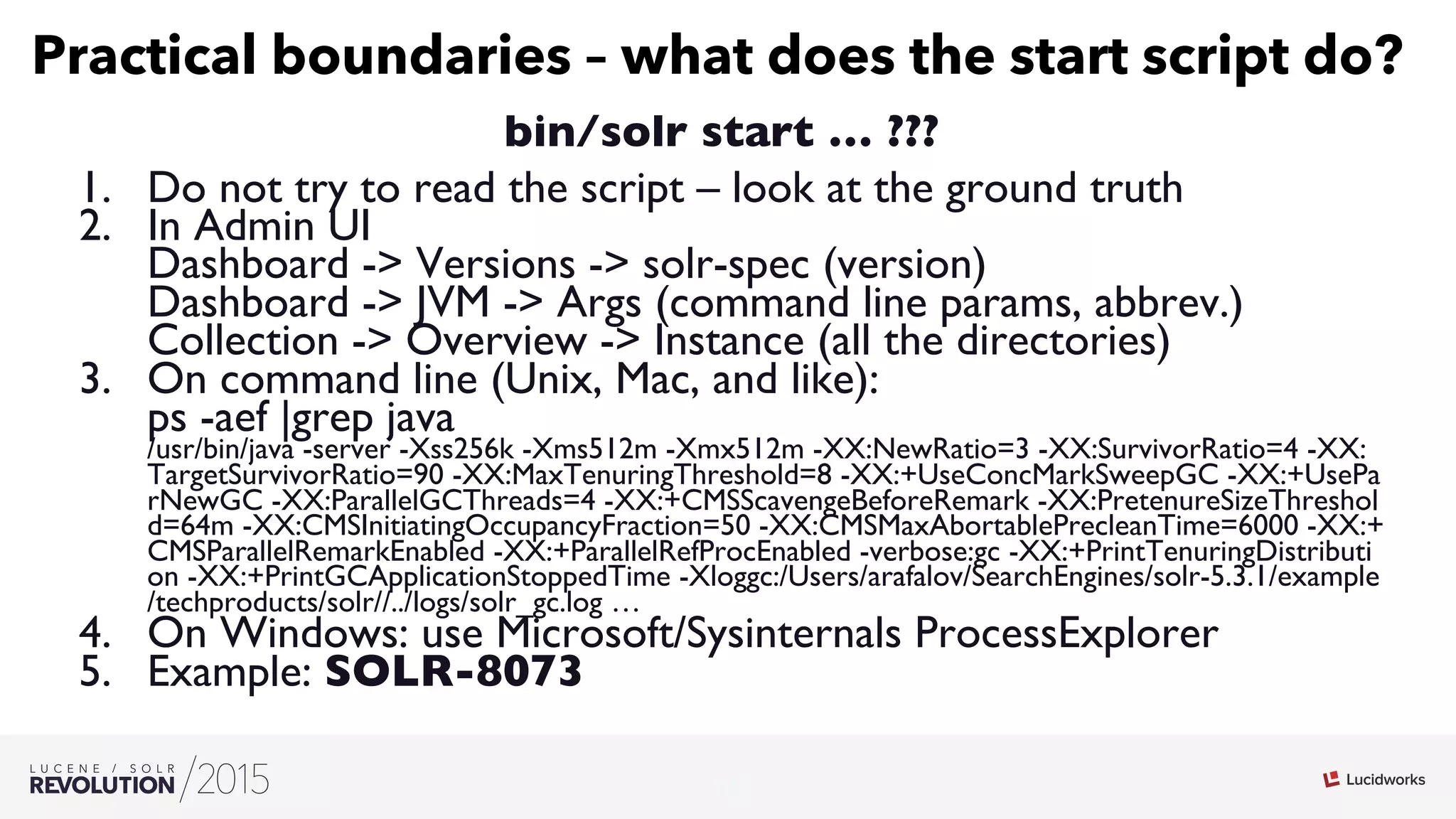 12
03
Practical boundaries – what does the start script do?
bin/solr start … ???
1.  Do not try to read the script – look at the ground truth
2.  In Admin UI
Dashboard - Versions - solr-spec (version)
Dashboard - JVM - Args (command line params, abbrev.)
Collection - Overview - Instance (all the directories)
3.  On command line (Unix, Mac, and like):
ps -aef |grep java
/usr/bin/java -server -Xss256k -Xms512m -Xmx512m -XX:NewRatio=3 -XX:SurvivorRatio=4 -XX:
TargetSurvivorRatio=90 -XX:MaxTenuringThreshold=8 -XX:+UseConcMarkSweepGC -XX:+UsePa
rNewGC -XX:ParallelGCThreads=4 -XX:+CMSScavengeBeforeRemark -XX:PretenureSizeThreshol
d=64m -XX:CMSInitiatingOccupancyFraction=50 -XX:CMSMaxAbortablePrecleanTime=6000 -XX:+
CMSParallelRemarkEnabled -XX:+ParallelRefProcEnabled -verbose:gc -XX:+PrintTenuringDistributi
on -XX:+PrintGCApplicationStoppedTime -Xloggc:/Users/arafalov/SearchEngines/solr-5.3.1/example
/techproducts/solr//../logs/solr_gc.log …
4.  On Windows: use Microsoft/Sysinternals ProcessExplorer
5.  Example: SOLR-8073
 