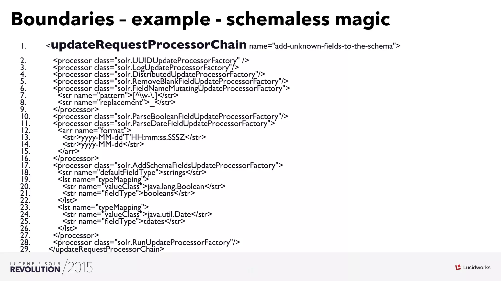 17
03
Boundaries – example - schemaless magic
1.  updateRequestProcessorChain name=add-unknown-ﬁelds-to-the-schema
2.  processor class=solr.UUIDUpdateProcessorFactory /
3.  processor class=solr.LogUpdateProcessorFactory/
4.  processor class=solr.DistributedUpdateProcessorFactory/
5.  processor class=solr.RemoveBlankFieldUpdateProcessorFactory/
6.  processor class=solr.FieldNameMutatingUpdateProcessorFactory
7.  str name=pattern[^w-.]/str
8.  str name=replacement_/str
9.  /processor
10.  processor class=solr.ParseBooleanFieldUpdateProcessorFactory/
11.  processor class=solr.ParseDateFieldUpdateProcessorFactory
12.  arr name=format
13.  stryyyy-MM-dd'T'HH:mm:ss.SSSZ/str
14.  stryyyy-MM-dd/str
15.  /arr
16.  /processor
17.  processor class=solr.AddSchemaFieldsUpdateProcessorFactory
18.  str name=defaultFieldTypestrings/str
19.  lst name=typeMapping
20.  str name=valueClassjava.lang.Boolean/str
21.  str name=ﬁeldTypebooleans/str
22.  /lst
23.  lst name=typeMapping
24.  str name=valueClassjava.util.Date/str
25.  str name=ﬁeldTypetdates/str
26.  /lst
27.  /processor
28.  processor class=solr.RunUpdateProcessorFactory/
29.  /updateRequestProcessorChain
 