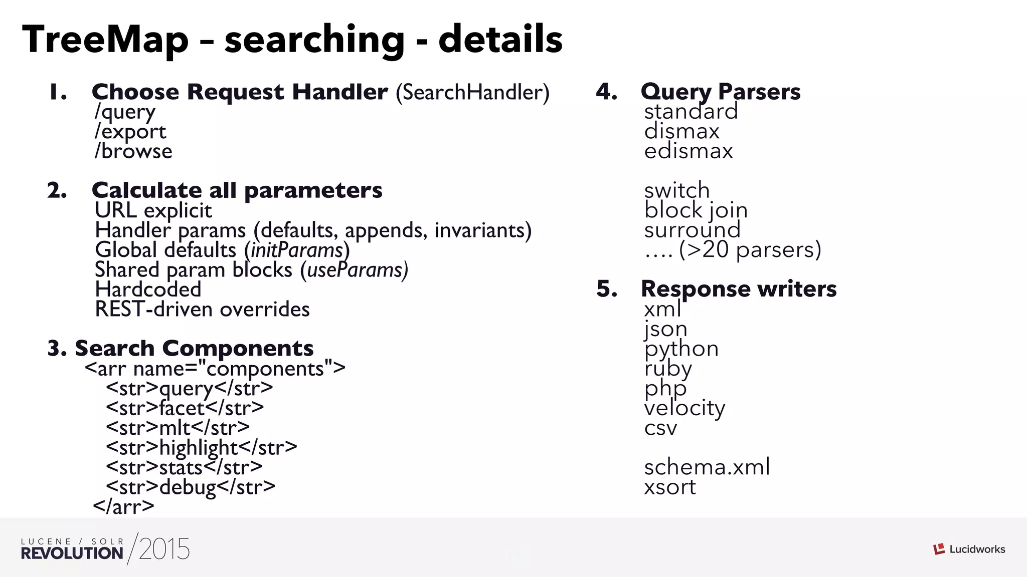 19
03
TreeMap – searching - details
1.  Choose Request Handler (SearchHandler)
/query
/export
/browse
2.  Calculate all parameters
URL explicit
Handler params (defaults, appends, invariants)
Global defaults (initParams)
Shared param blocks (useParams)
Hardcoded
REST-driven overrides
3.  Search Components
arr name=components
strquery/str
strfacet/str
strmlt/str
strhighlight/str
strstats/str
strdebug/str
/arr
4.  Query Parsers
standard
dismax
edismax
switch
block join
surround
…. (20 parsers)
5.  Response writers
xml
json
python
ruby
php
velocity
csv
schema.xml
xsort
 