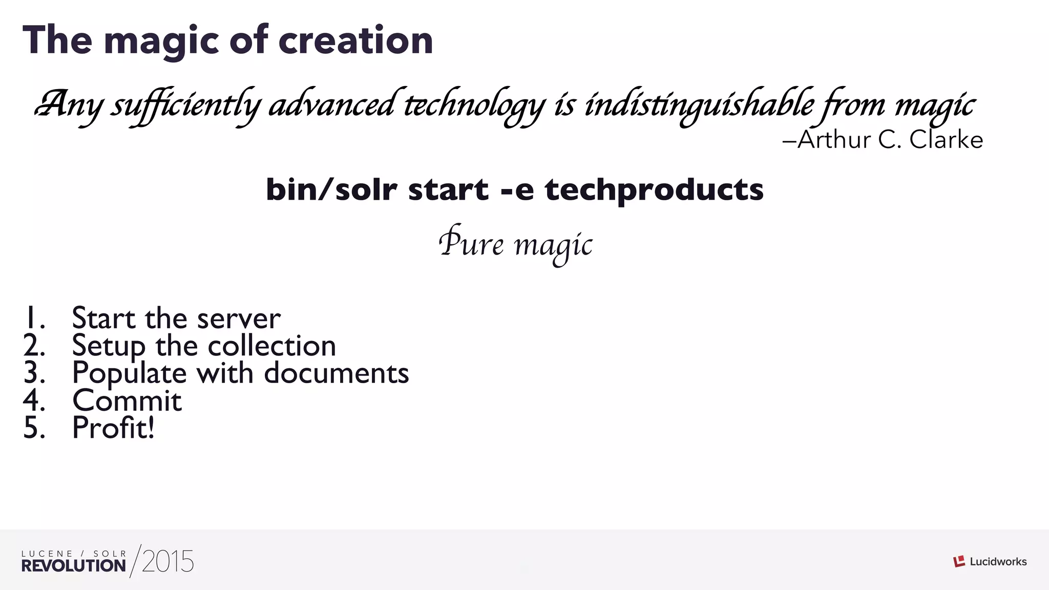 2
02
The magic of creation
Any suﬃciently advanced technology is indistinguishable from magic
—Arthur C. Clarke
bin/solr start -e techproducts
Pure magic
1.  Start the server
2.  Setup the collection
3.  Populate with documents
4.  Commit
5.  Proﬁt!
 