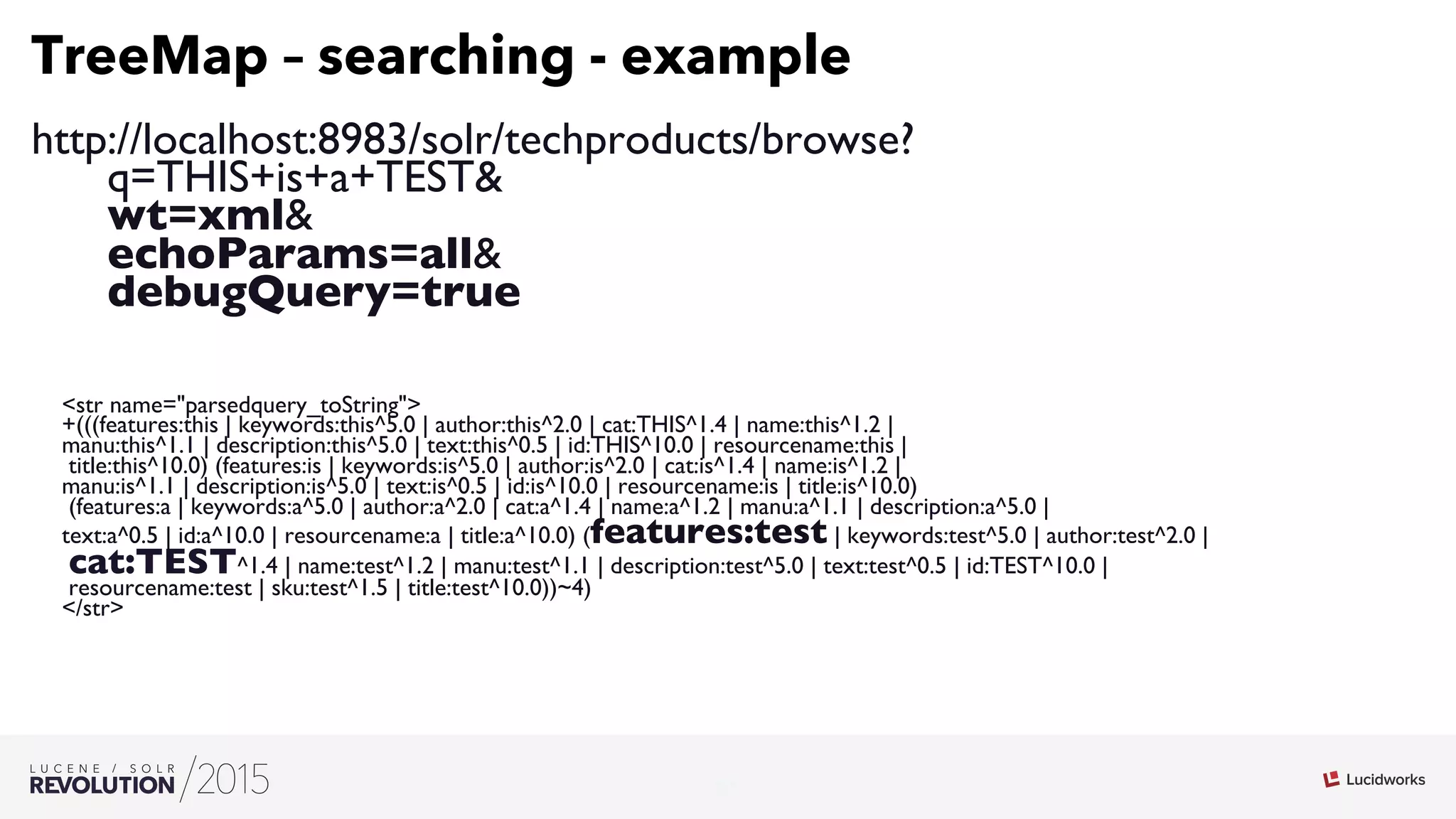 21
03
TreeMap – searching - example
http://localhost:8983/solr/techproducts/browse?
q=THIS+is+a+TEST
wt=xml
echoParams=all
debugQuery=true
str name=parsedquery_toString
+(((features:this | keywords:this^5.0 | author:this^2.0 | cat:THIS^1.4 | name:this^1.2 | 
manu:this^1.1 | description:this^5.0 | text:this^0.5 | id:THIS^10.0 | resourcename:this |
title:this^10.0) (features:is | keywords:is^5.0 | author:is^2.0 | cat:is^1.4 | name:is^1.2 | 
manu:is^1.1 | description:is^5.0 | text:is^0.5 | id:is^10.0 | resourcename:is | title:is^10.0)
(features:a | keywords:a^5.0 | author:a^2.0 | cat:a^1.4 | name:a^1.2 | manu:a^1.1 | description:a^5.0 | 
text:a^0.5 | id:a^10.0 | resourcename:a | title:a^10.0) (features:test | keywords:test^5.0 | author:test^2.0 |
cat:TEST^1.4 | name:test^1.2 | manu:test^1.1 | description:test^5.0 | text:test^0.5 | id:TEST^10.0 |
resourcename:test | sku:test^1.5 | title:test^10.0))~4)
/str
 