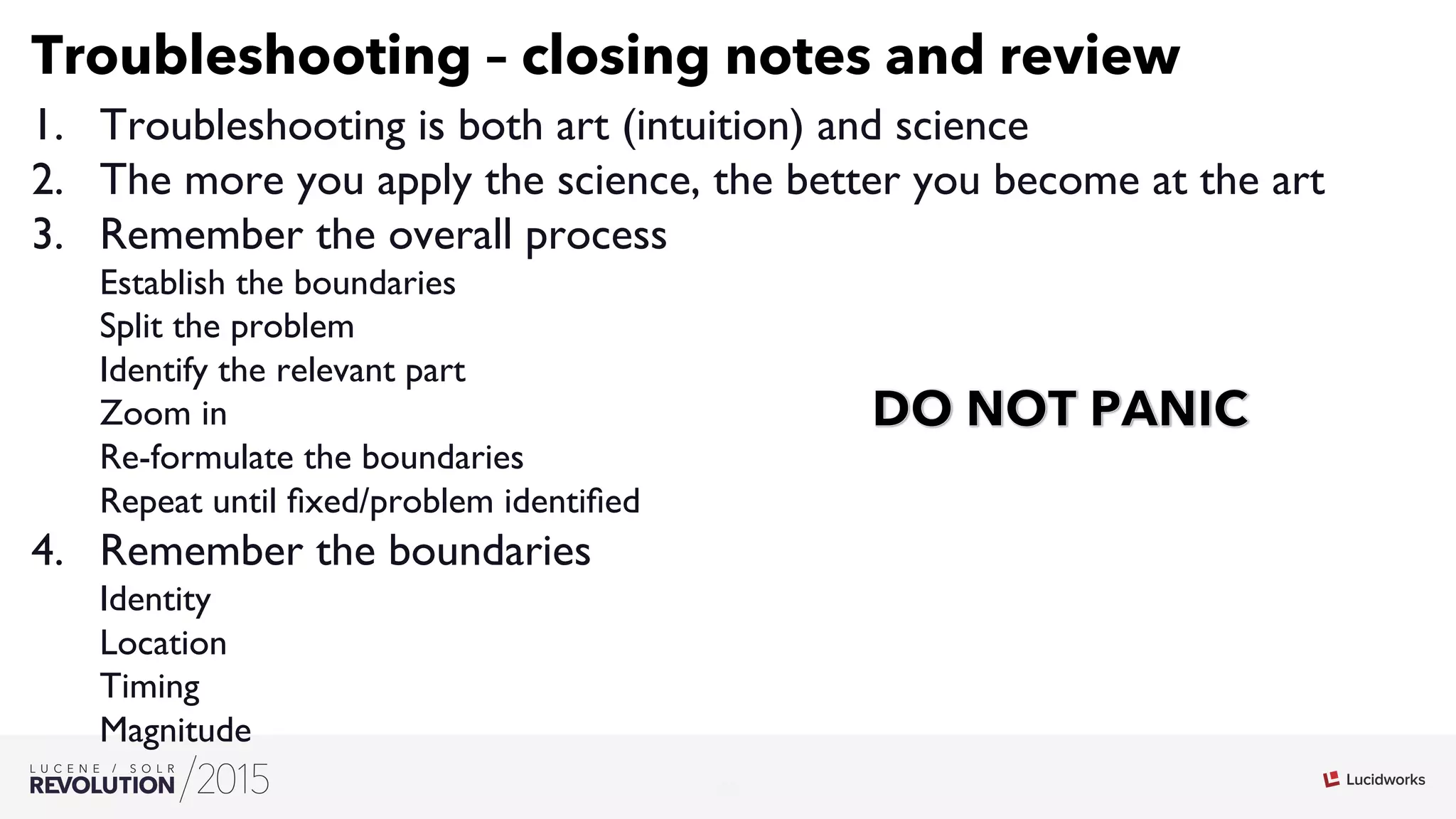 25
03
Troubleshooting – closing notes and review
1.  Troubleshooting is both art (intuition) and science
2.  The more you apply the science, the better you become at the art
3.  Remember the overall process
Establish the boundaries
Split the problem
Identify the relevant part
Zoom in
Re-formulate the boundaries
Repeat until ﬁxed/problem identiﬁed
4.  Remember the boundaries
Identity
Location
Timing
Magnitude
 