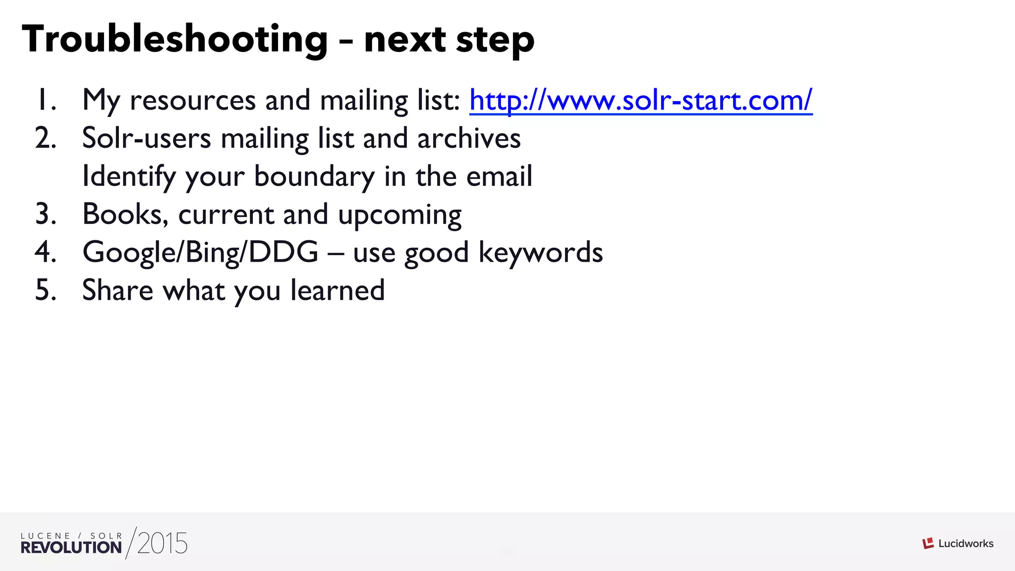 26
03
Troubleshooting – next step
1.  My resources and mailing list: http://www.solr-start.com/
2.  Solr-users mailing list and archives
Identify your boundary in the email
3.  Books, current and upcoming
4.  Google/Bing/DDG – use good keywords
5.  Share what you learned
 
