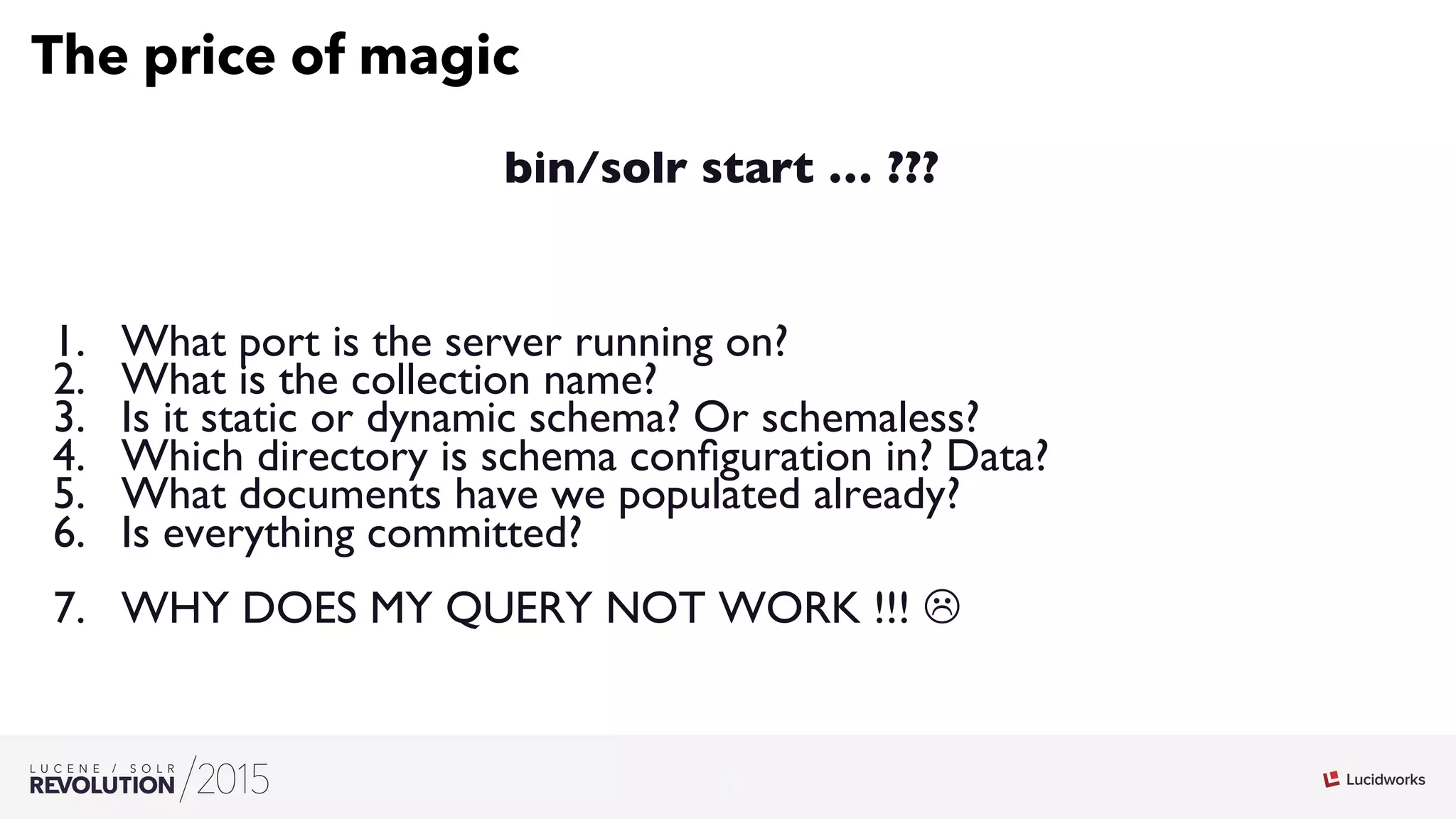 3
03
The price of magic
bin/solr start … ???
1.  What port is the server running on?
2.  What is the collection name?
3.  Is it static or dynamic schema? Or schemaless?
4.  Which directory is schema conﬁguration in? Data?
5.  What documents have we populated already?
6.  Is everything committed?
7.  WHY DOES MY QUERY NOT WORK !!! L
 