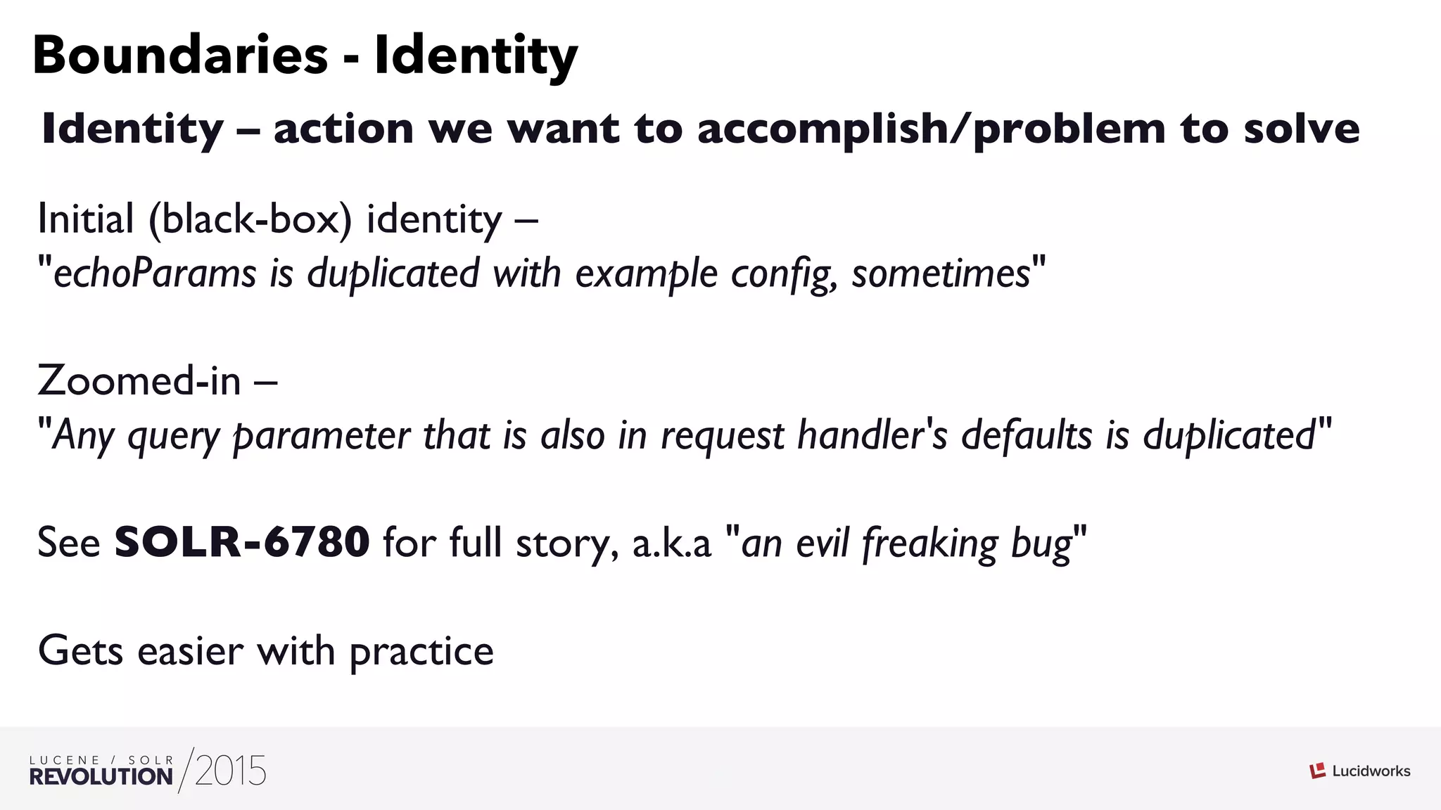 7
03
Boundaries - Identity
Identity – action we want to accomplish/problem to solve
Initial (black-box) identity – 
echoParams is duplicated with example conﬁg, sometimes
Zoomed-in – 
Any query parameter that is also in request handler's defaults is duplicated
See SOLR-6780 for full story, a.k.a an evil freaking bug
Gets easier with practice
 