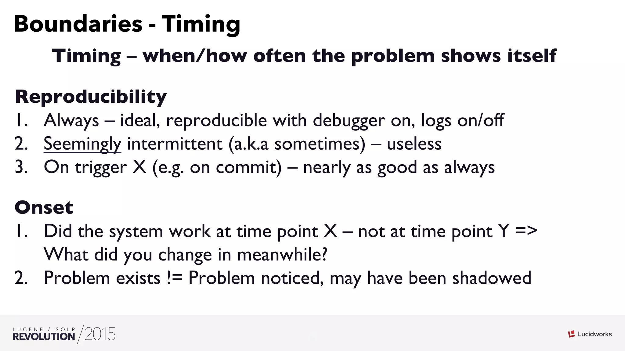 9
03
Boundaries - Timing
Timing – when/how often the problem shows itself
Reproducibility
1.  Always – ideal, reproducible with debugger on, logs on/off
2.  Seemingly intermittent (a.k.a sometimes) – useless
3.  On trigger X (e.g. on commit) – nearly as good as always
Onset
1.  Did the system work at time point X – not at time point Y =
What did you change in meanwhile?
2.  Problem exists != Problem noticed, may have been shadowed
 