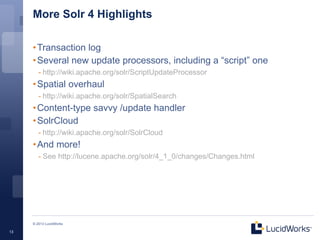 More Solr 4 Highlights

     • Transaction log
     • Several new update processors, including a “script” one
        - http://wiki.apache.org/solr/ScriptUpdateProcessor
     • Spatial overhaul
        - http://wiki.apache.org/solr/SpatialSearch
     • Content-type savvy /update handler
     • SolrCloud
        - http://wiki.apache.org/solr/SolrCloud
     • And more!
        - See http://lucene.apache.org/solr/4_1_0/changes/Changes.html




     © 2013 LucidWorks

13
 