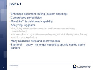 Solr 4.1

     • Enhanced document routing (custom sharding)
     • Compressed stored fields
     • MoreLikeThis distributed capability
     • AnalyzingSuggester
        - http://blog.mikemccandless.com/2012/09/lucenes-new-analyzing-
          suggester.html
        - via lookupImpl = org.apache.solr.spelling.suggest.fst.AnalyzingLookupFactory
        - and FuzzyLookupFactory
     • Many SolrCloud fixes and improvements
     • Stanford! - _query_ no longer needed to specify nested query
       parsers




     © 2013 LucidWorks

14
 