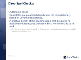 DirectSpellChecker

     • Automaton-based
     • Candidates are presented directly from the term dictionary,
       based on Levenshtein distance.
     • A practical benefit of this spellchecker is that it requires no
       additional datastructures (neither in RAM nor on disk) to do its
       work.
        - http://lucene.apache.org/core/4_1_0/suggest/org/apache/lucene/search/spell/
          DirectSpellChecker.html




     © 2013 LucidWorks

17
 