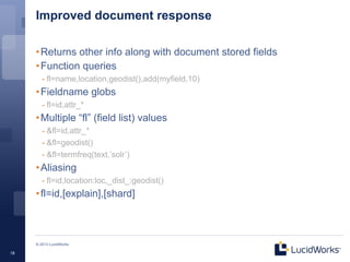 Improved document response

     • Returns other info along with document stored fields
     • Function queries
        - fl=name,location,geodist(),add(myfield,10)
     • Fieldname globs
        - fl=id,attr_*
     • Multiple “fl” (field list) values
        - &fl=id,attr_*
        - &fl=geodist()
        - &fl=termfreq(text,’solr’)
     • Aliasing
        - fl=id,location:loc,_dist_:geodist()
     • fl=id,[explain],[shard]



     © 2013 LucidWorks

18
 