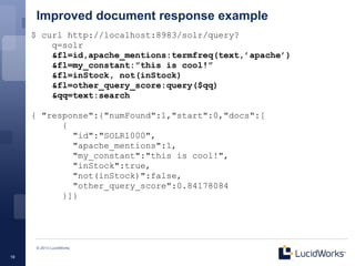 Improved document response example
     $ curl http://localhost:8983/solr/query?
         q=solr
         &fl=id,apache_mentions:termfreq(text,’apache’)
         &fl=my_constant:”this is cool!”
         &fl=inStock, not(inStock)
         &fl=other_query_score:query($qq)
         &qq=text:search

     { "response":{"numFound":1,"start":0,"docs":[
           {
             "id":"SOLR1000",
             "apache_mentions":1,
             "my_constant":"this is cool!",
             "inStock":true,
             "not(inStock)":false,
             "other_query_score":0.84178084
           }]}




      © 2013 LucidWorks

19
 