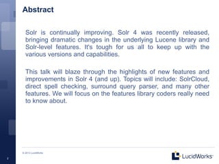 Abstract

      Solr is continually improving. Solr 4 was recently released,
      bringing dramatic changes in the underlying Lucene library and
      Solr-level features. It's tough for us all to keep up with the
      various versions and capabilities.

      This talk will blaze through the highlights of new features and
      improvements in Solr 4 (and up). Topics will include: SolrCloud,
      direct spell checking, surround query parser, and many other
      features. We will focus on the features library coders really need
      to know about.




    © 2013 LucidWorks

2
 