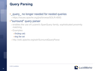 Query Parsing

     • _query_ no longer needed for nested queries
        - https://issues.apache.org/jira/browse/SOLR-4093
     • "surround" query parser
        - enables the use of Lucene's SpanQuery family, sophisticated proximity
          matching
        - Examples:
            »5n(dog cat)
            »dog 5w cat
        - http://wiki.apache.org/solr/SurroundQueryParse




     © 2013 LucidWorks

20
 